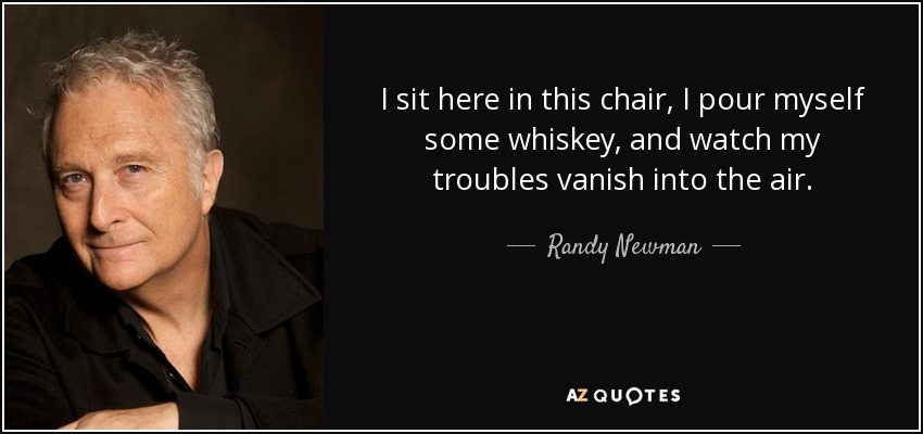 I sit here in this chair, I pour myself some whiskey, and watch my troubles vanish into the air. - Randy Newman