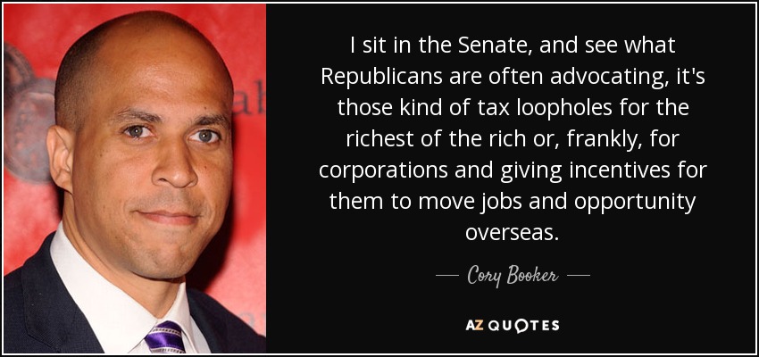 I sit in the Senate, and see what Republicans are often advocating, it's those kind of tax loopholes for the richest of the rich or, frankly, for corporations and giving incentives for them to move jobs and opportunity overseas. - Cory Booker