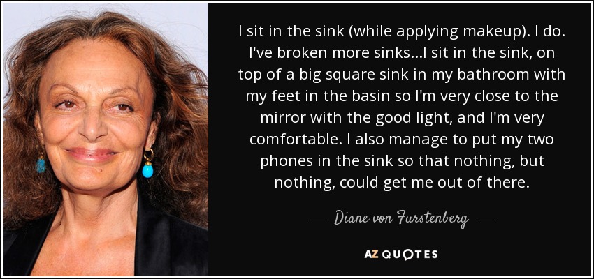 I sit in the sink (while applying makeup). I do. I've broken more sinks...I sit in the sink, on top of a big square sink in my bathroom with my feet in the basin so I'm very close to the mirror with the good light, and I'm very comfortable. I also manage to put my two phones in the sink so that nothing, but nothing, could get me out of there. - Diane von Furstenberg