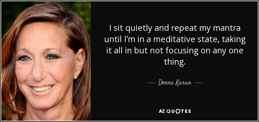 I sit quietly and repeat my mantra until I'm in a meditative state, taking it all in but not focusing on any one thing. - Donna Karan