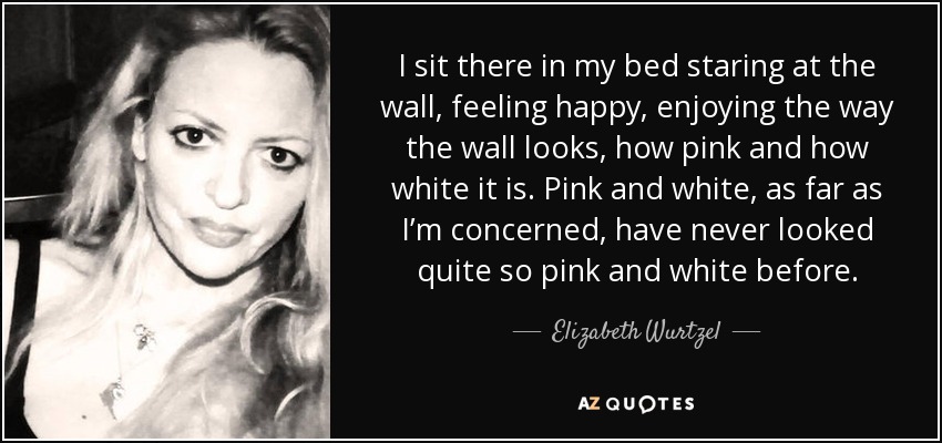 I sit there in my bed staring at the wall, feeling happy, enjoying the way the wall looks, how pink and how white it is. Pink and white, as far as I’m concerned, have never looked quite so pink and white before. - Elizabeth Wurtzel