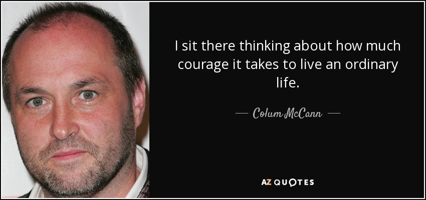 I sit there thinking about how much courage it takes to live an ordinary life. - Colum McCann
