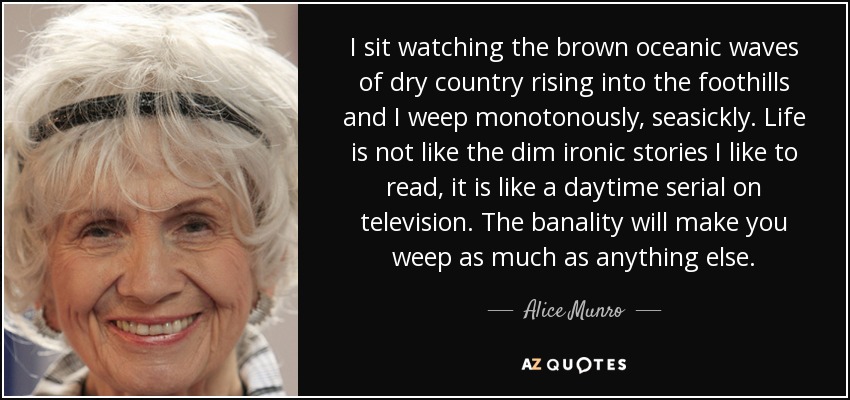 I sit watching the brown oceanic waves of dry country rising into the foothills and I weep monotonously, seasickly. Life is not like the dim ironic stories I like to read, it is like a daytime serial on television. The banality will make you weep as much as anything else. - Alice Munro