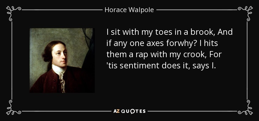 I sit with my toes in a brook, And if any one axes forwhy? I hits them a rap with my crook, For 'tis sentiment does it, says I. - Horace Walpole