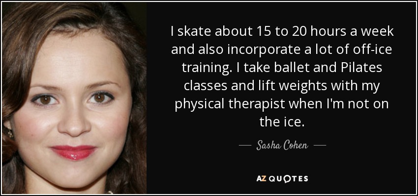 I skate about 15 to 20 hours a week and also incorporate a lot of off-ice training. I take ballet and Pilates classes and lift weights with my physical therapist when I'm not on the ice. - Sasha Cohen