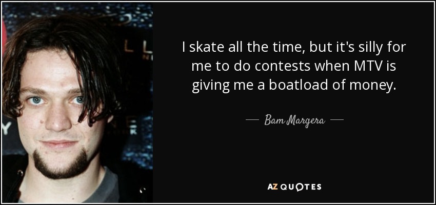 I skate all the time, but it's silly for me to do contests when MTV is giving me a boatload of money. - Bam Margera