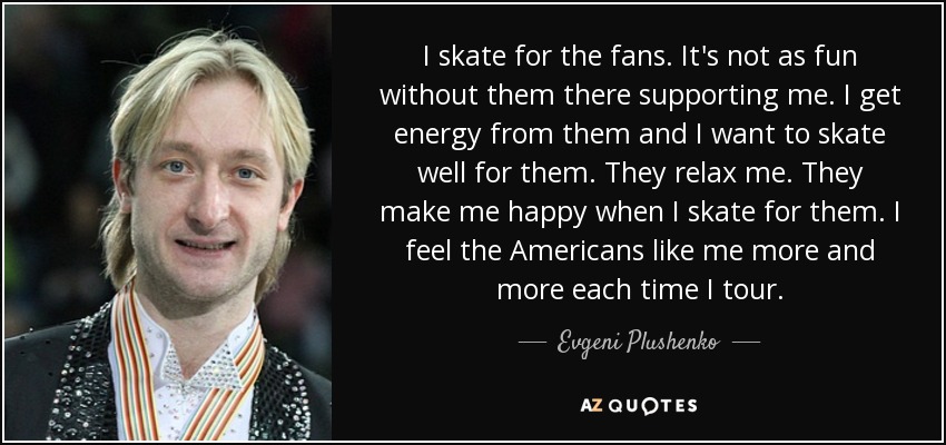 I skate for the fans. It's not as fun without them there supporting me. I get energy from them and I want to skate well for them. They relax me. They make me happy when I skate for them. I feel the Americans like me more and more each time I tour. - Evgeni Plushenko