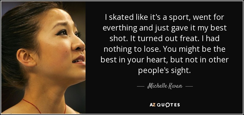 I skated like it's a sport, went for everthing and just gave it my best shot. It turned out freat. I had nothing to lose. You might be the best in your heart, but not in other people's sight. - Michelle Kwan