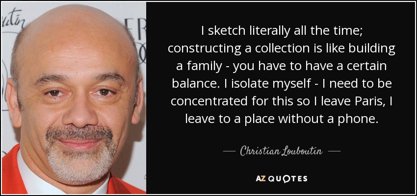 I sketch literally all the time; constructing a collection is like building a family - you have to have a certain balance. I isolate myself - I need to be concentrated for this so I leave Paris, I leave to a place without a phone. - Christian Louboutin