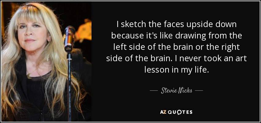 I sketch the faces upside down because it's like drawing from the left side of the brain or the right side of the brain. I never took an art lesson in my life. - Stevie Nicks