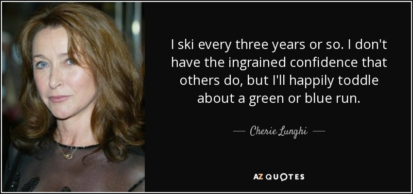 I ski every three years or so. I don't have the ingrained confidence that others do, but I'll happily toddle about a green or blue run. - Cherie Lunghi