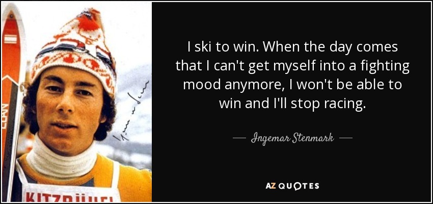 I ski to win. When the day comes that I can't get myself into a fighting mood anymore, I won't be able to win and I'll stop racing. - Ingemar Stenmark