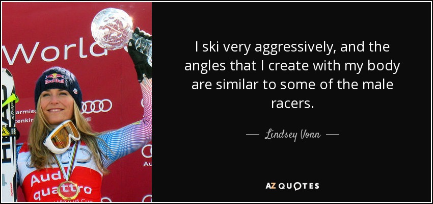 I ski very aggressively, and the angles that I create with my body are similar to some of the male racers. - Lindsey Vonn