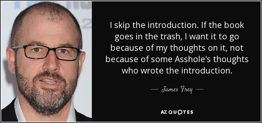 I skip the introduction. If the book goes in the trash, I want it to go because of my thoughts on it, not because of some Asshole's thoughts who wrote the introduction. - James Frey