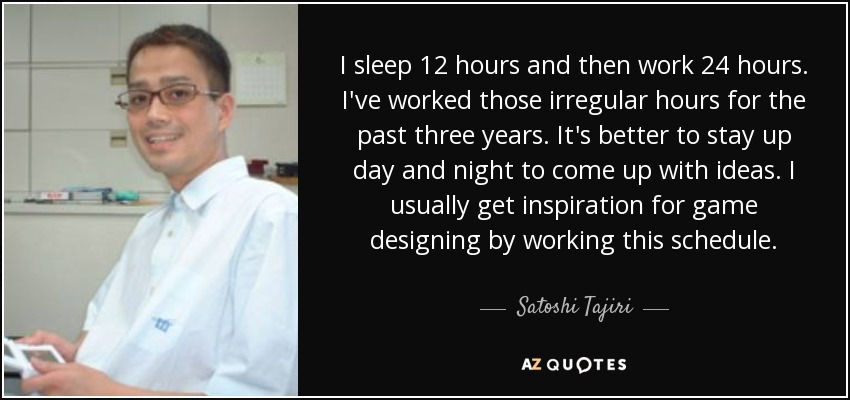 I sleep 12 hours and then work 24 hours. I've worked those irregular hours for the past three years. It's better to stay up day and night to come up with ideas. I usually get inspiration for game designing by working this schedule. - Satoshi Tajiri
