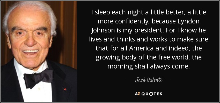 I sleep each night a little better, a little more confidently, because Lyndon Johnson is my president. For I know he lives and thinks and works to make sure that for all America and indeed, the growing body of the free world, the morning shall always come. - Jack Valenti