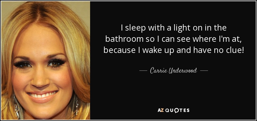 I sleep with a light on in the bathroom so I can see where I'm at, because I wake up and have no clue! - Carrie Underwood