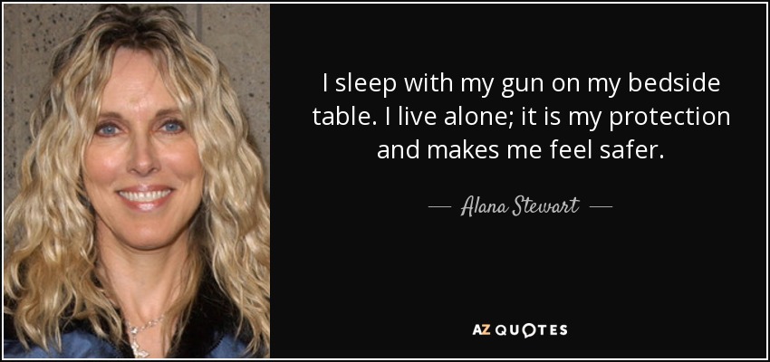 I sleep with my gun on my bedside table. I live alone; it is my protection and makes me feel safer. - Alana Stewart