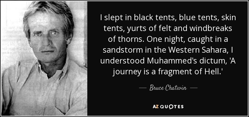 I slept in black tents, blue tents, skin tents, yurts of felt and windbreaks of thorns. One night, caught in a sandstorm in the Western Sahara, I understood Muhammed's dictum, 'A journey is a fragment of Hell.' - Bruce Chatwin