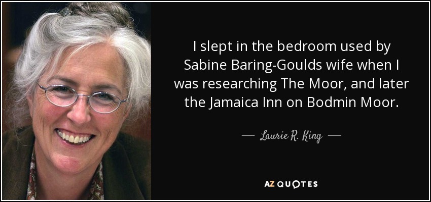 I slept in the bedroom used by Sabine Baring-Goulds wife when I was researching The Moor, and later the Jamaica Inn on Bodmin Moor. - Laurie R. King