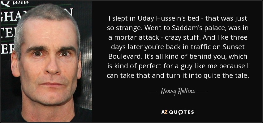 I slept in Uday Hussein's bed - that was just so strange. Went to Saddam's palace, was in a mortar attack - crazy stuff. And like three days later you're back in traffic on Sunset Boulevard. It's all kind of behind you, which is kind of perfect for a guy like me because I can take that and turn it into quite the tale. - Henry Rollins