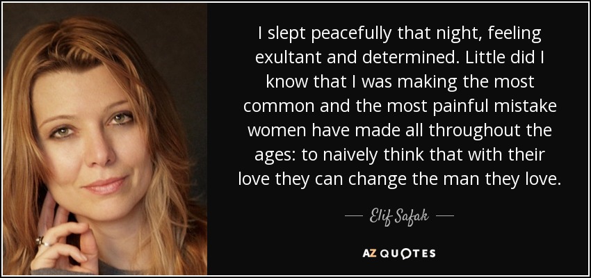 I slept peacefully that night, feeling exultant and determined. Little did I know that I was making the most common and the most painful mistake women have made all throughout the ages: to naively think that with their love they can change the man they love. - Elif Safak