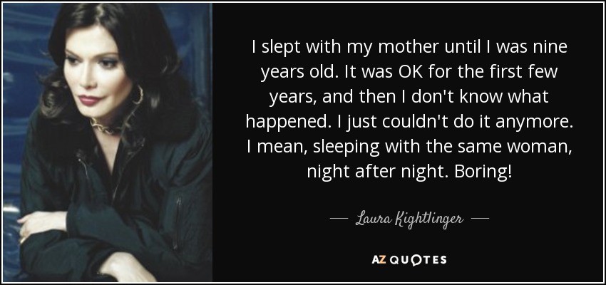 I slept with my mother until I was nine years old. It was OK for the first few years, and then I don't know what happened. I just couldn't do it anymore. I mean, sleeping with the same woman, night after night. Boring! - Laura Kightlinger