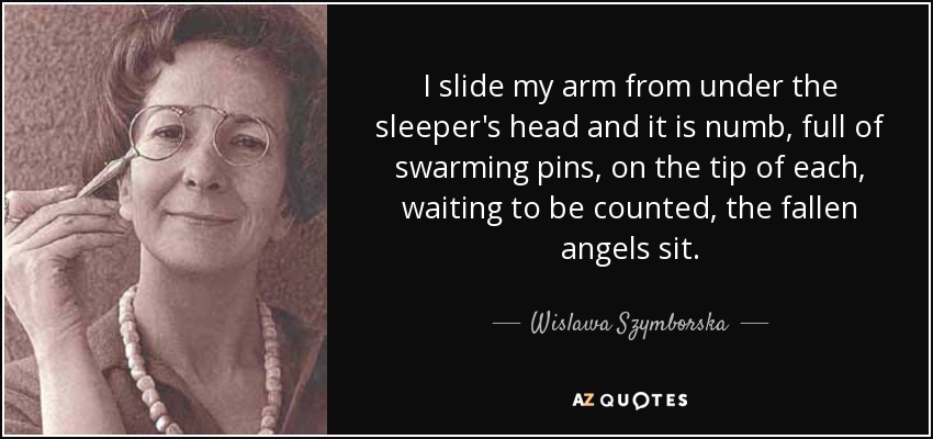 I slide my arm from under the sleeper's head and it is numb, full of swarming pins, on the tip of each, waiting to be counted, the fallen angels sit. - Wislawa Szymborska