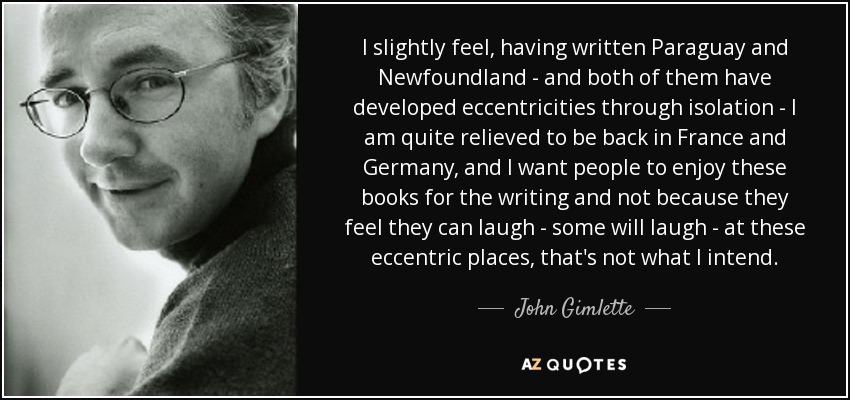 I slightly feel, having written Paraguay and Newfoundland - and both of them have developed eccentricities through isolation - I am quite relieved to be back in France and Germany, and I want people to enjoy these books for the writing and not because they feel they can laugh - some will laugh - at these eccentric places, that's not what I intend. - John Gimlette