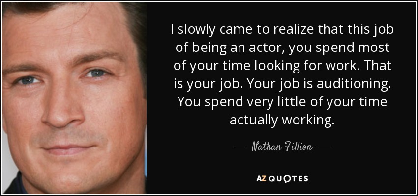 I slowly came to realize that this job of being an actor, you spend most of your time looking for work. That is your job. Your job is auditioning. You spend very little of your time actually working. - Nathan Fillion