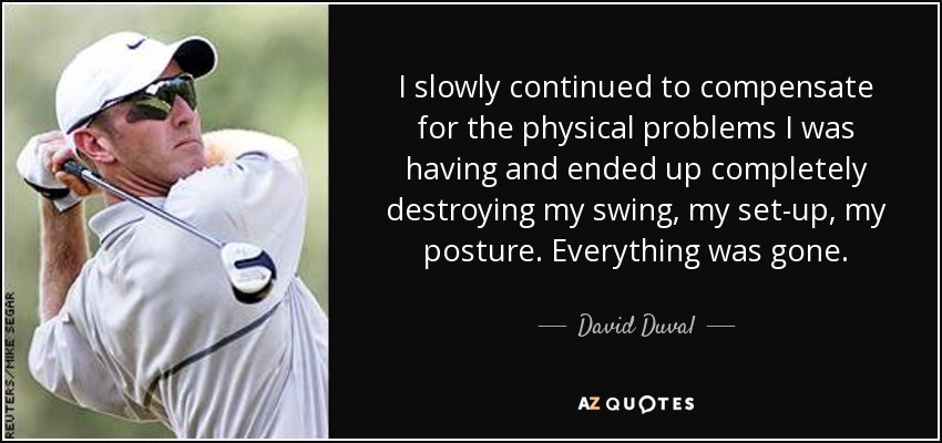 I slowly continued to compensate for the physical problems I was having and ended up completely destroying my swing, my set-up, my posture. Everything was gone. - David Duval