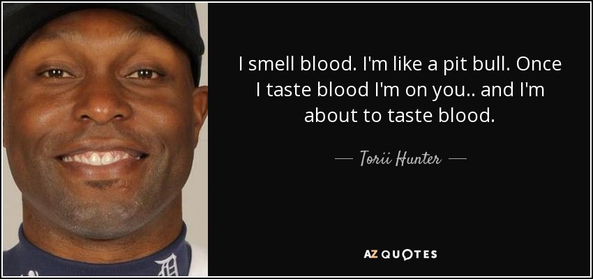 I smell blood. I'm like a pit bull. Once I taste blood I'm on you .. and I'm about to taste blood. - Torii Hunter