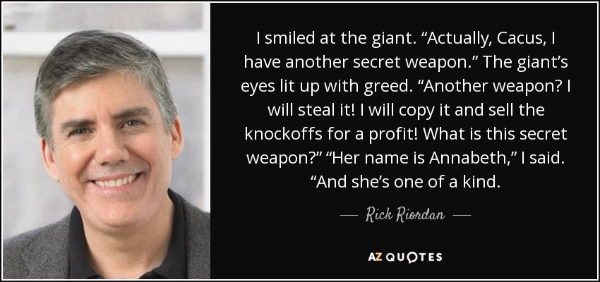 I smiled at the giant. “Actually, Cacus, I have another secret weapon.” The giant’s eyes lit up with greed. “Another weapon? I will steal it! I will copy it and sell the knockoffs for a profit! What is this secret weapon?” “Her name is Annabeth,” I said. “And she’s one of a kind. - Rick Riordan