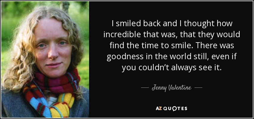 I smiled back and I thought how incredible that was, that they would find the time to smile. There was goodness in the world still, even if you couldn’t always see it. - Jenny Valentine