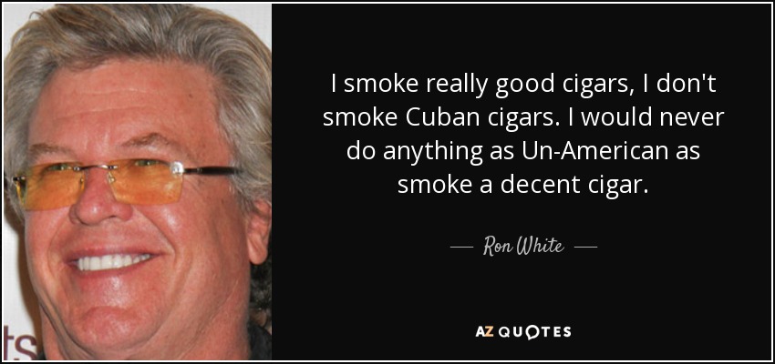I smoke really good cigars, I don't smoke Cuban cigars. I would never do anything as Un-American as smoke a decent cigar. - Ron White