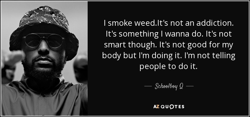 I smoke weed.It's not an addiction. It's something I wanna do. It's not smart though. It's not good for my body but I'm doing it. I'm not telling people to do it. - Schoolboy Q