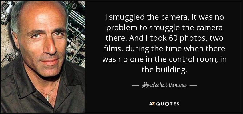 I smuggled the camera, it was no problem to smuggle the camera there. And I took 60 photos, two films, during the time when there was no one in the control room, in the building. - Mordechai Vanunu