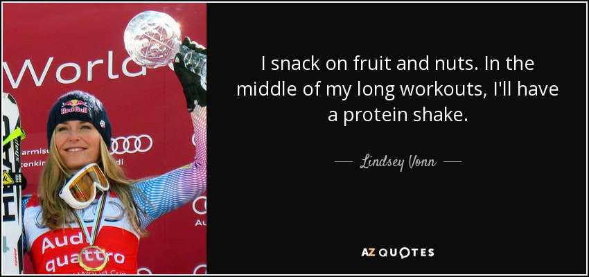 I snack on fruit and nuts. In the middle of my long workouts, I'll have a protein shake. - Lindsey Vonn