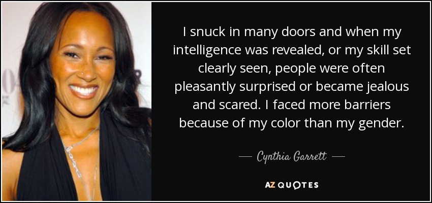 I snuck in many doors and when my intelligence was revealed, or my skill set clearly seen, people were often pleasantly surprised or became jealous and scared. I faced more barriers because of my color than my gender. - Cynthia Garrett