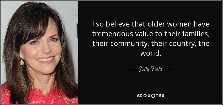 I so believe that older women have tremendous value to their families, their community, their country, the world. - Sally Field