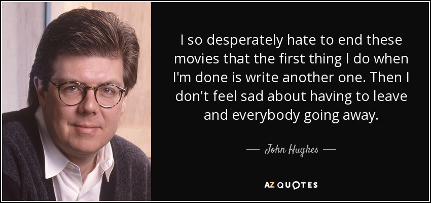 I so desperately hate to end these movies that the first thing I do when I'm done is write another one. Then I don't feel sad about having to leave and everybody going away. - John Hughes