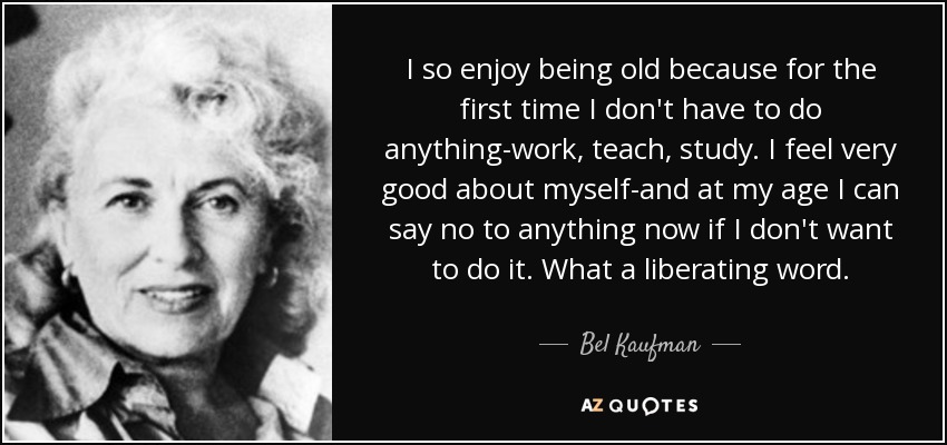 I so enjoy being old because for the first time I don't have to do anything-work, teach, study. I feel very good about myself-and at my age I can say no to anything now if I don't want to do it. What a liberating word. - Bel Kaufman
