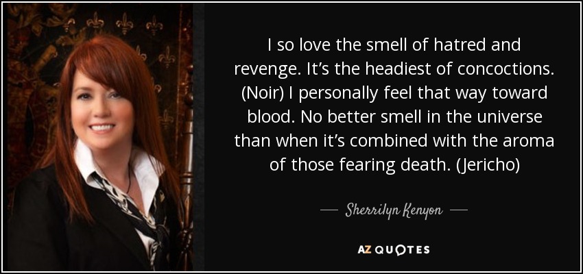 I so love the smell of hatred and revenge. It’s the headiest of concoctions. (Noir) I personally feel that way toward blood. No better smell in the universe than when it’s combined with the aroma of those fearing death. (Jericho) - Sherrilyn Kenyon
