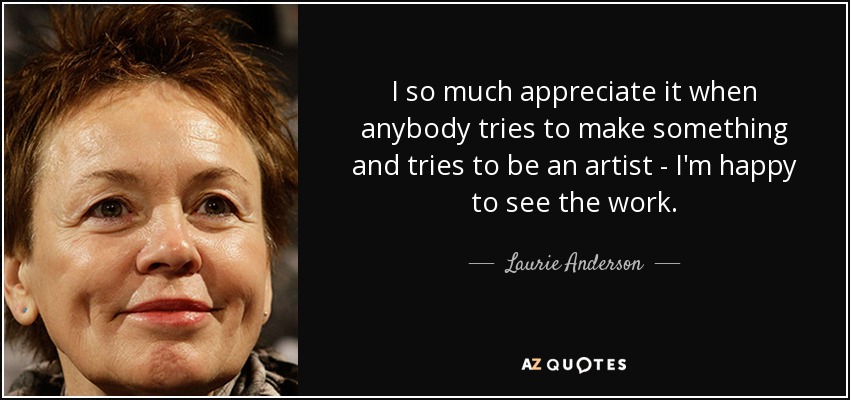 I so much appreciate it when anybody tries to make something and tries to be an artist - I'm happy to see the work. - Laurie Anderson