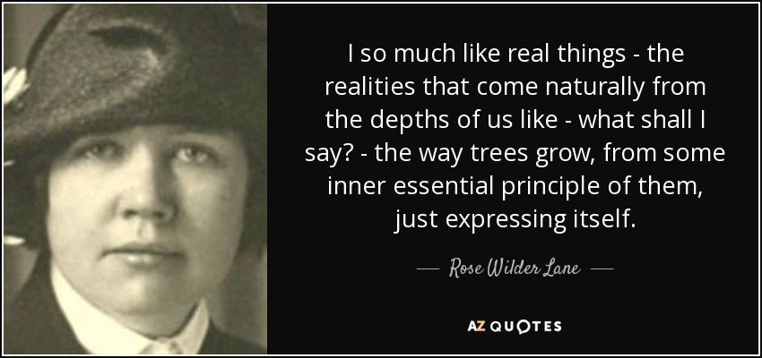 I so much like real things - the realities that come naturally from the depths of us like - what shall I say? - the way trees grow, from some inner essential principle of them, just expressing itself. - Rose Wilder Lane