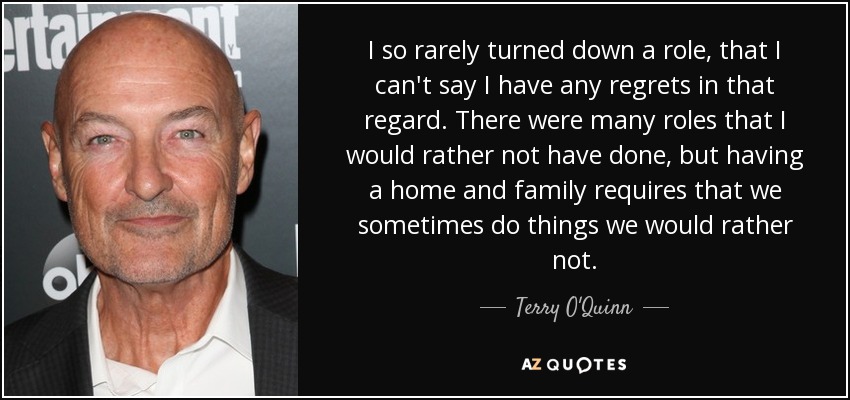 I so rarely turned down a role, that I can't say I have any regrets in that regard. There were many roles that I would rather not have done, but having a home and family requires that we sometimes do things we would rather not. - Terry O'Quinn