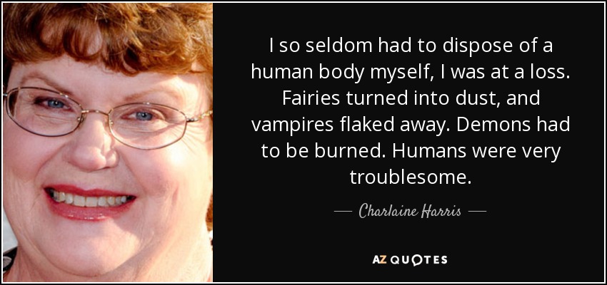 I so seldom had to dispose of a human body myself, I was at a loss. Fairies turned into dust, and vampires flaked away. Demons had to be burned. Humans were very troublesome. - Charlaine Harris