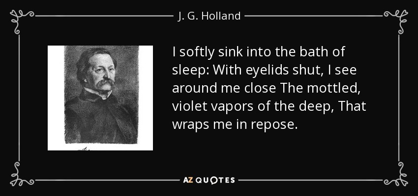 I softly sink into the bath of sleep: With eyelids shut, I see around me close The mottled, violet vapors of the deep, That wraps me in repose. - J. G. Holland