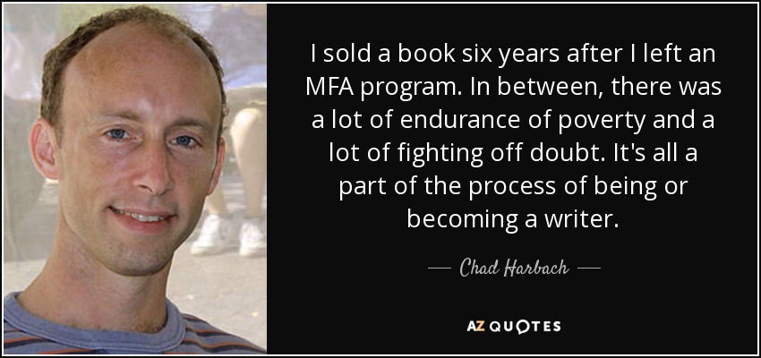 I sold a book six years after I left an MFA program. In between, there was a lot of endurance of poverty and a lot of fighting off doubt. It's all a part of the process of being or becoming a writer. - Chad Harbach