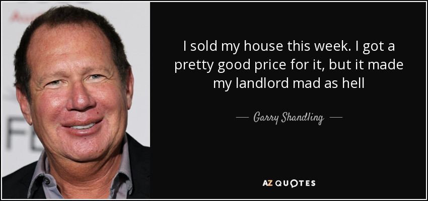 I sold my house this week. I got a pretty good price for it, but it made my landlord mad as hell - Garry Shandling